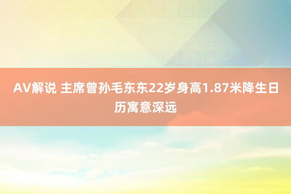 AV解说 主席曾孙毛东东22岁身高1.87米降生日历寓意深远