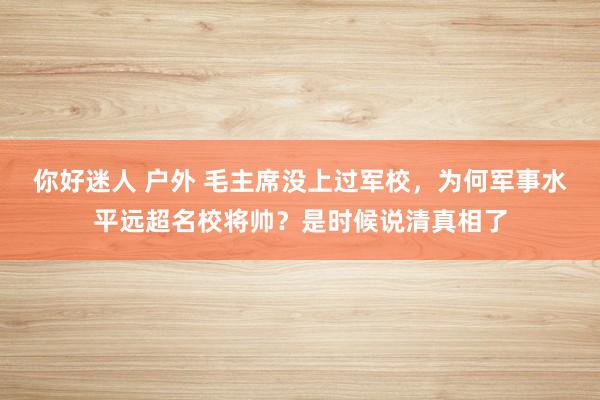 你好迷人 户外 毛主席没上过军校，为何军事水平远超名校将帅？是时候说清真相了