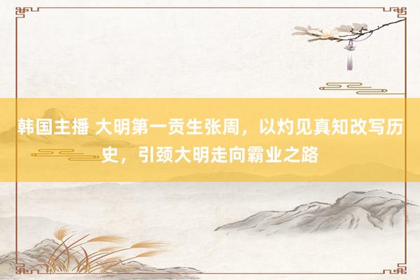 韩国主播 大明第一贡生张周，以灼见真知改写历史，引颈大明走向霸业之路