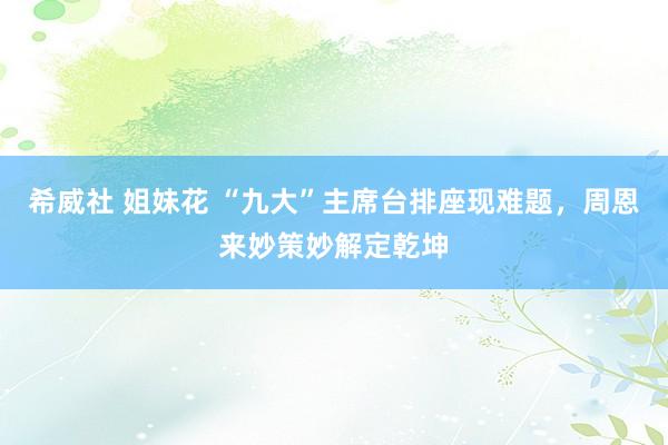 希威社 姐妹花 “九大”主席台排座现难题，周恩来妙策妙解定乾坤