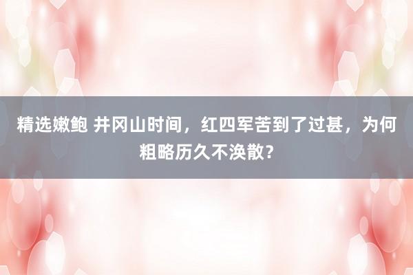 精选嫩鲍 井冈山时间，红四军苦到了过甚，为何粗略历久不涣散？