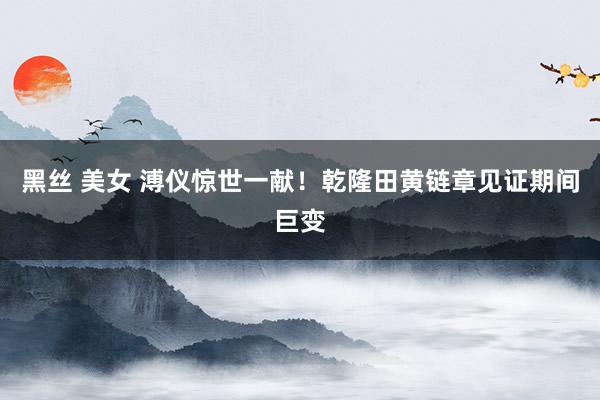 黑丝 美女 溥仪惊世一献！乾隆田黄链章见证期间巨变