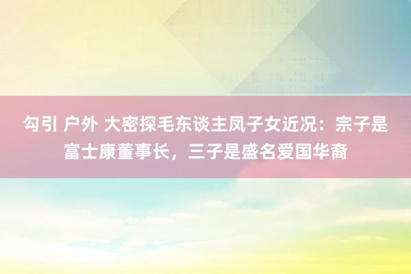 勾引 户外 大密探毛东谈主凤子女近况：宗子是富士康董事长，三子是盛名爱国华裔