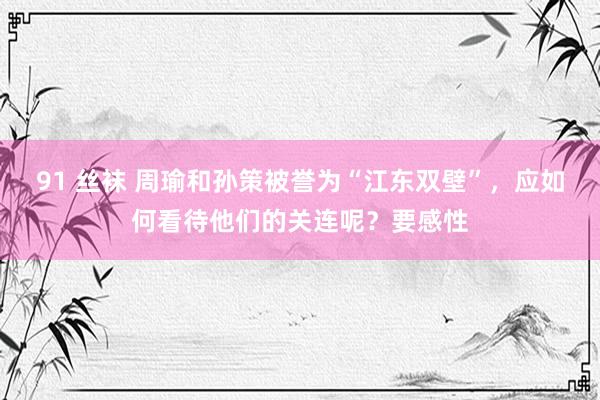 91 丝袜 周瑜和孙策被誉为“江东双壁”，应如何看待他们的关连呢？要感性