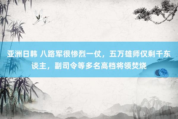亚洲日韩 八路军很惨烈一仗，五万雄师仅剩千东谈主，副司令等多名高档将领焚烧