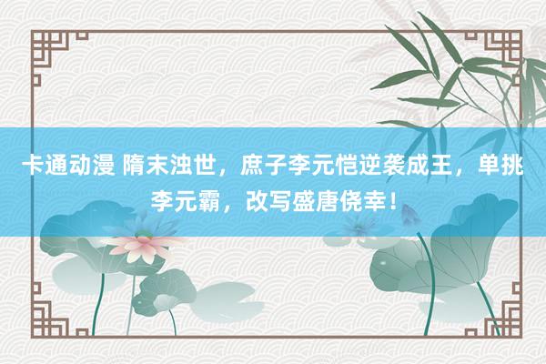 卡通动漫 隋末浊世，庶子李元恺逆袭成王，单挑李元霸，改写盛唐侥幸！