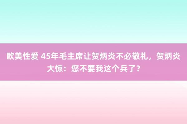 欧美性爱 45年毛主席让贺炳炎不必敬礼，贺炳炎大惊：您不要我这个兵了？