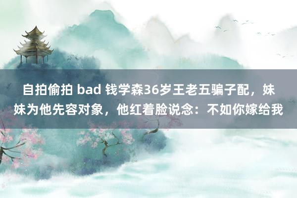自拍偷拍 bad 钱学森36岁王老五骗子配，妹妹为他先容对象，他红着脸说念：不如你嫁给我