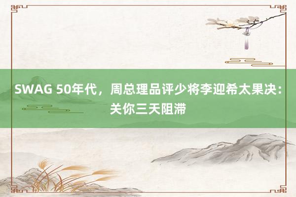 SWAG 50年代，周总理品评少将李迎希太果决：关你三天阻滞