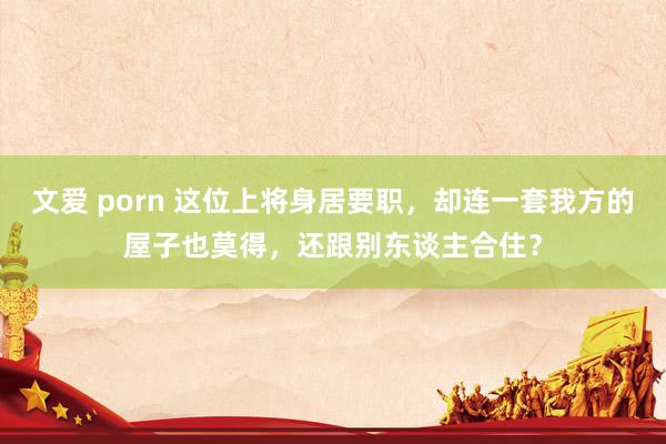 文爱 porn 这位上将身居要职，却连一套我方的屋子也莫得，还跟别东谈主合住？