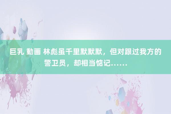 巨乳 動画 林彪虽千里默默默，但对跟过我方的警卫员，却相当惦记……