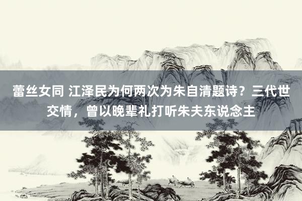 蕾丝女同 江泽民为何两次为朱自清题诗？三代世交情，曾以晚辈礼打听朱夫东说念主