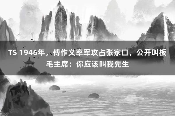 TS 1946年，傅作义率军攻占张家口，公开叫板毛主席：你应该叫我先生