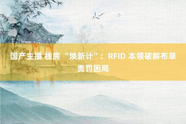 国产主播 栈房 “焕新计”：RFID 本领破解布草责罚困局