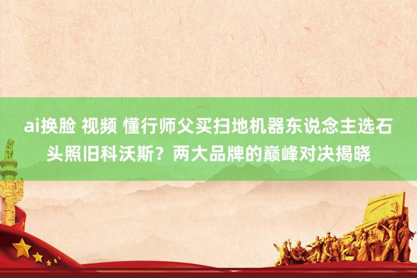 ai换脸 视频 懂行师父买扫地机器东说念主选石头照旧科沃斯？两大品牌的巅峰对决揭晓
