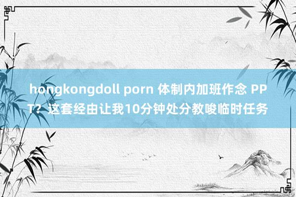 hongkongdoll porn 体制内加班作念 PPT？这套经由让我10分钟处分教唆临时任务
