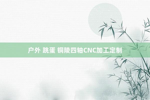 户外 跳蛋 铜陵四轴CNC加工定制