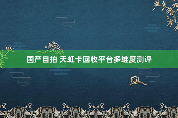 国产自拍 天虹卡回收平台多维度测评