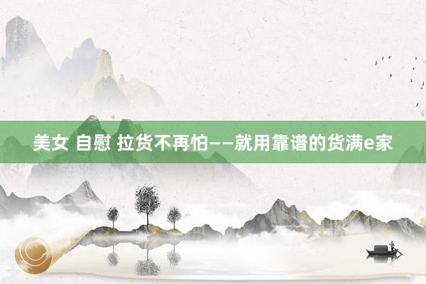美女 自慰 拉货不再怕——就用靠谱的货满e家