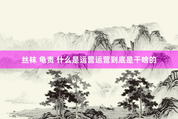丝袜 龟责 什么是运营运营到底是干啥的