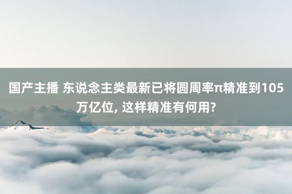国产主播 东说念主类最新已将圆周率π精准到105万亿位, 这样精准有何用?