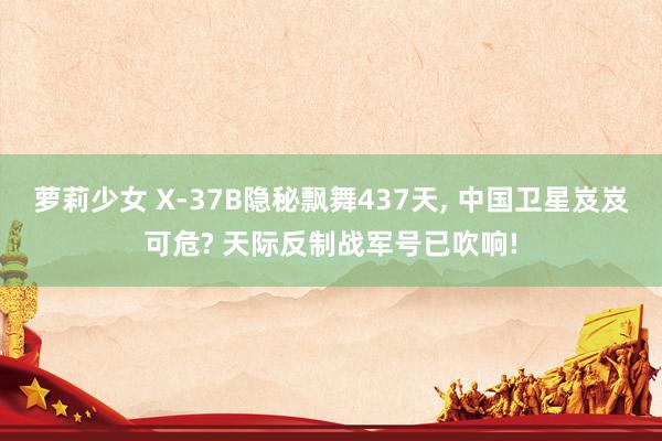 萝莉少女 X-37B隐秘飘舞437天, 中国卫星岌岌可危? 天际反制战军号已吹响!