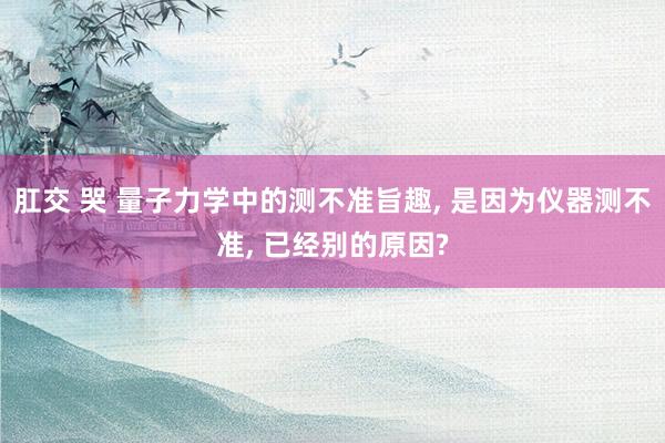 肛交 哭 量子力学中的测不准旨趣, 是因为仪器测不准, 已经别的原因?