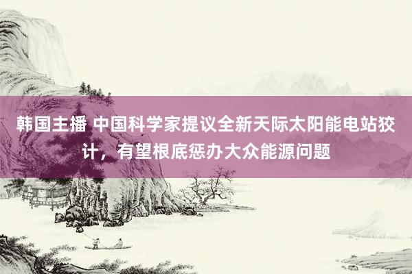 韩国主播 中国科学家提议全新天际太阳能电站狡计，有望根底惩办大众能源问题