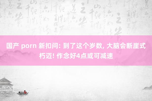 国产 porn 新扣问: 到了这个岁数, 大脑会断崖式朽迈! 作念好4点或可减速