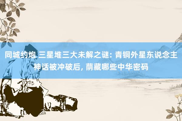 同城约炮 三星堆三大未解之谜: 青铜外星东说念主神话被冲破后, 荫藏哪些中华密码