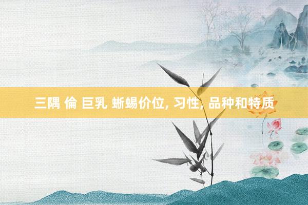 三隅 倫 巨乳 蜥蜴价位, 习性, 品种和特质