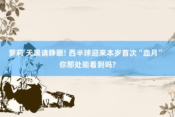 萝莉 天黑请睁眼! 西半球迎来本岁首次“血月” 你那处能看到吗?