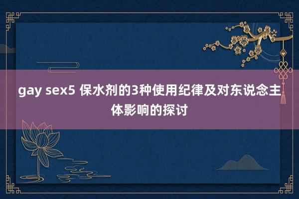 gay sex5 保水剂的3种使用纪律及对东说念主体影响的探讨