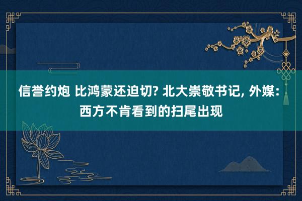 信誉约炮 比鸿蒙还迫切? 北大崇敬书记, 外媒: 西方不肯看到的扫尾出现