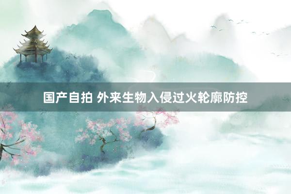 国产自拍 外来生物入侵过火轮廓防控