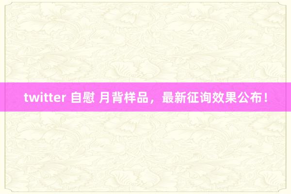 twitter 自慰 月背样品，最新征询效果公布！