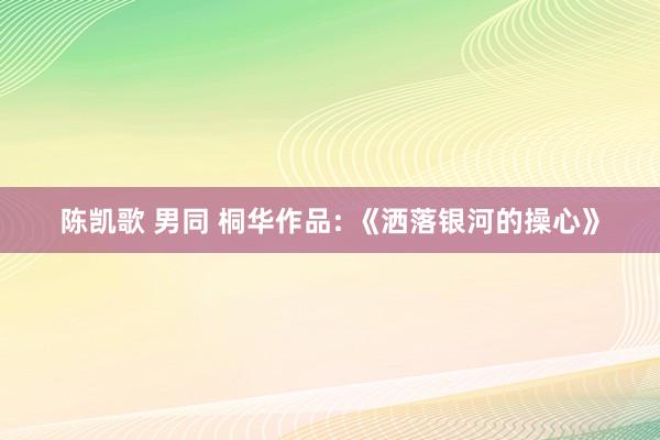 陈凯歌 男同 桐华作品: 《洒落银河的操心》