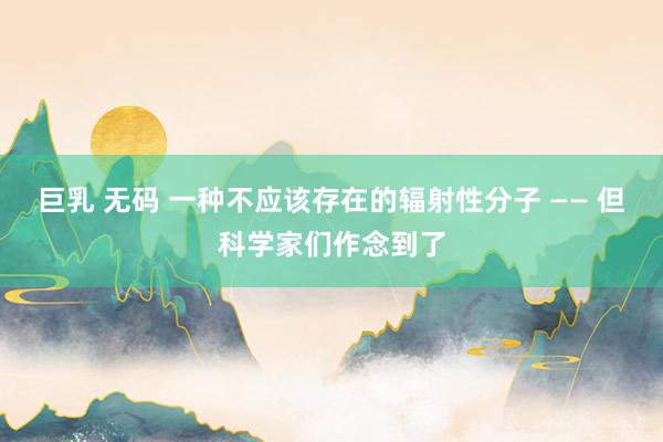 巨乳 无码 一种不应该存在的辐射性分子 —— 但科学家们作念到了