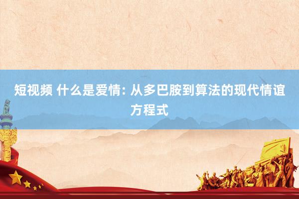 短视频 什么是爱情: 从多巴胺到算法的现代情谊方程式
