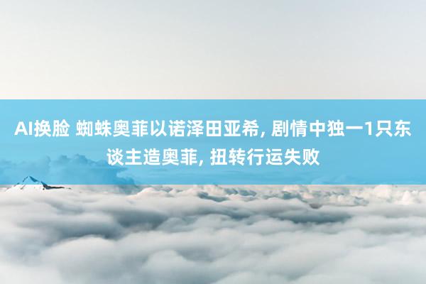 AI换脸 蜘蛛奥菲以诺泽田亚希, 剧情中独一1只东谈主造奥菲, 扭转行运失败