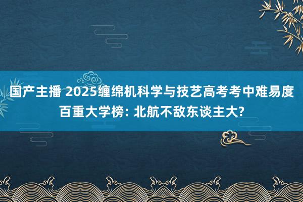国产主播 2025缠绵机科学与技艺高考考中难易度百重大学榜: 北航不敌东谈主大?