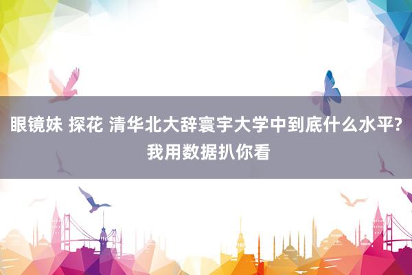 眼镜妹 探花 清华北大辞寰宇大学中到底什么水平? 我用数据扒你看