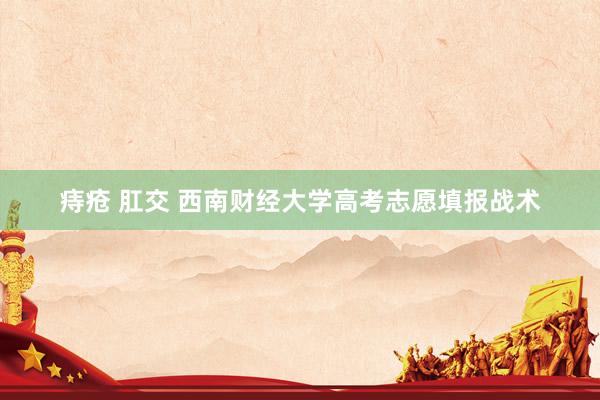 痔疮 肛交 西南财经大学高考志愿填报战术