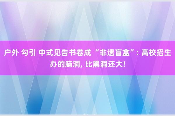 户外 勾引 中式见告书卷成 “非遗盲盒”: 高校招生办的脑洞, 比黑洞还大!