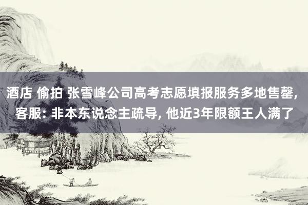 酒店 偷拍 张雪峰公司高考志愿填报服务多地售罄, 客服: 非本东说念主疏导, 他近3年限额王人满了