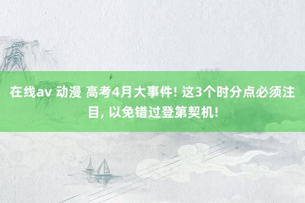 在线av 动漫 高考4月大事件! 这3个时分点必须注目, 以免错过登第契机!