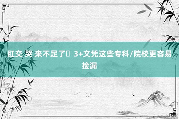 肛交 哭 来不足了❗3+文凭这些专科/院校更容易捡漏