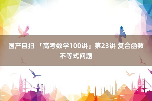 国产自拍 「高考数学100讲」第23讲 复合函数不等式问题
