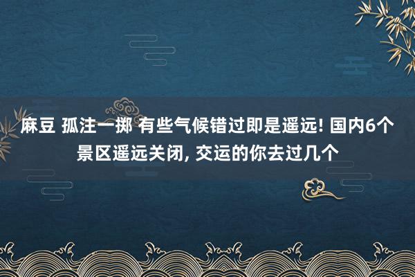 麻豆 孤注一掷 有些气候错过即是遥远! 国内6个景区遥远关闭, 交运的你去过几个