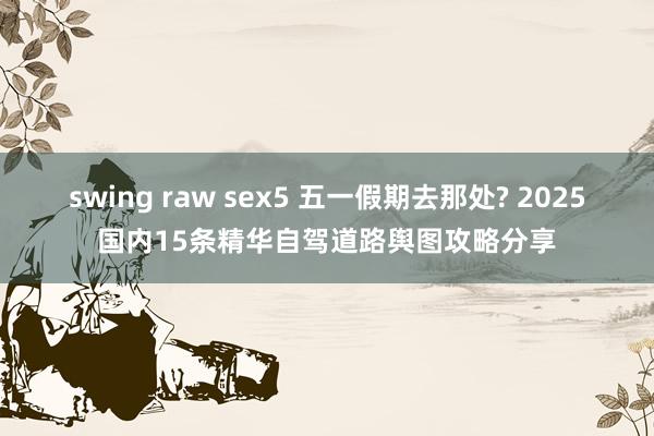swing raw sex5 五一假期去那处? 2025国内15条精华自驾道路舆图攻略分享